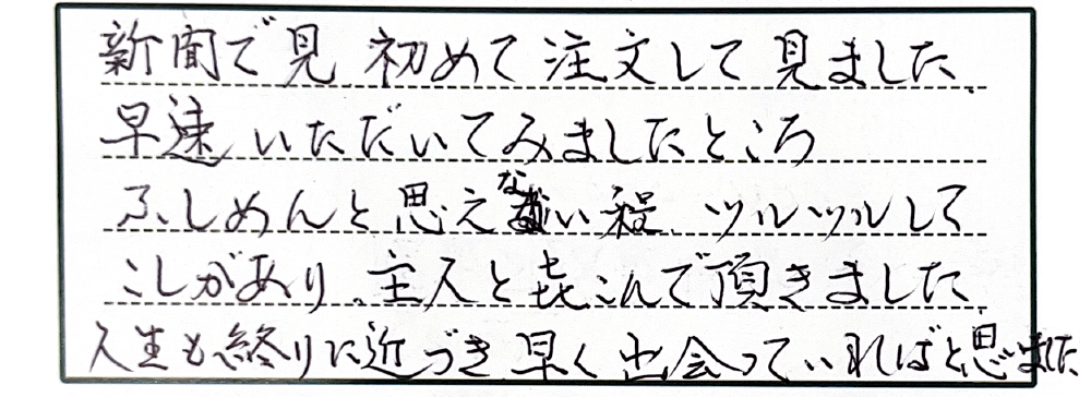新聞で見初めて注文して見ました。早速いただいてみましたところふしめんと思えない程ツルツルしてこしがあり、主人と喜んで頂きました。人生も終わりに近づき早く出会っていればと思いました。